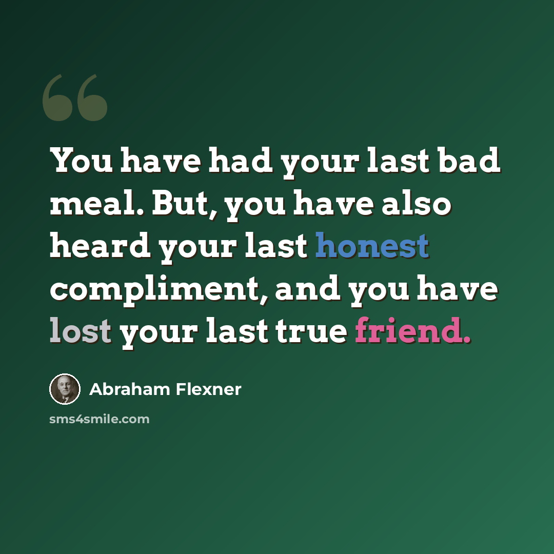 “You have had your last bad meal. But, you have also heard your last honest compliment, and you have lost your last true friend.” quote by Abraham Flexner