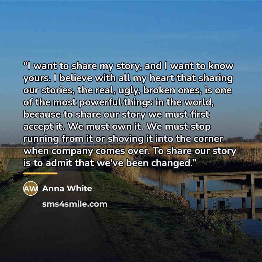“I want to share my story, and I want to know yours. I believe with all my heart that sharing our stories, the real, ugly, broken ones, is one of the most powerful things in the world, because to share our story we must first accept it. We must own it. We must stop running from it or shoving it…” quote by Anna White