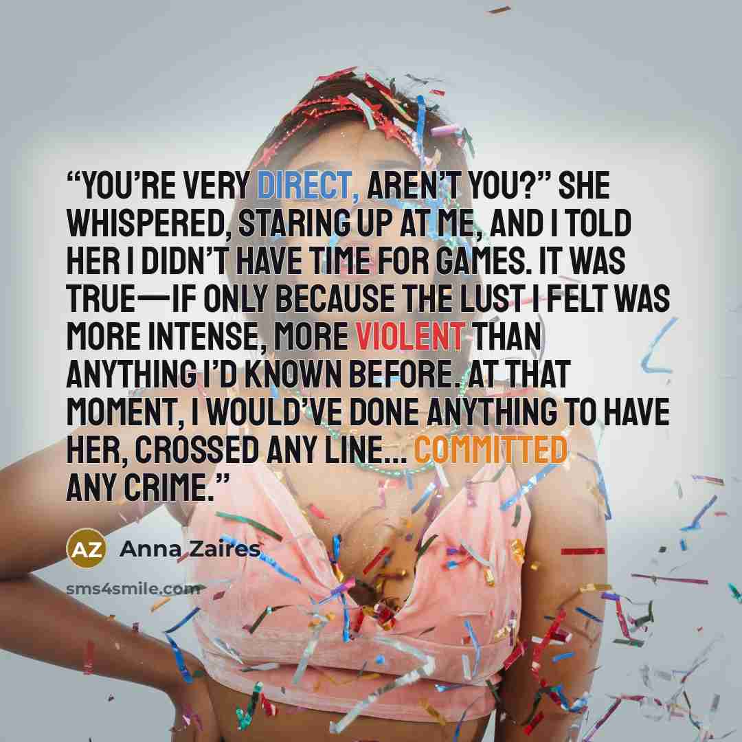 “You’re very direct, aren’t you?” she whispered, staring up at me, and I told her I didn’t have time for games. It was true—if only because the lust I felt was more intense, more violent than anything I’d known before. At that moment, I would’ve done anything to have her, crossed any line…” quote by Anna Zaires