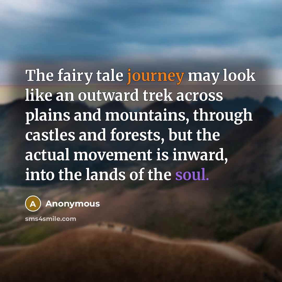 “The fairy tale journey may look like an outward trek across plains and mountains, through castles and forests, but the actual movement is inward, into the lands of the soul.” quote by Anonymous