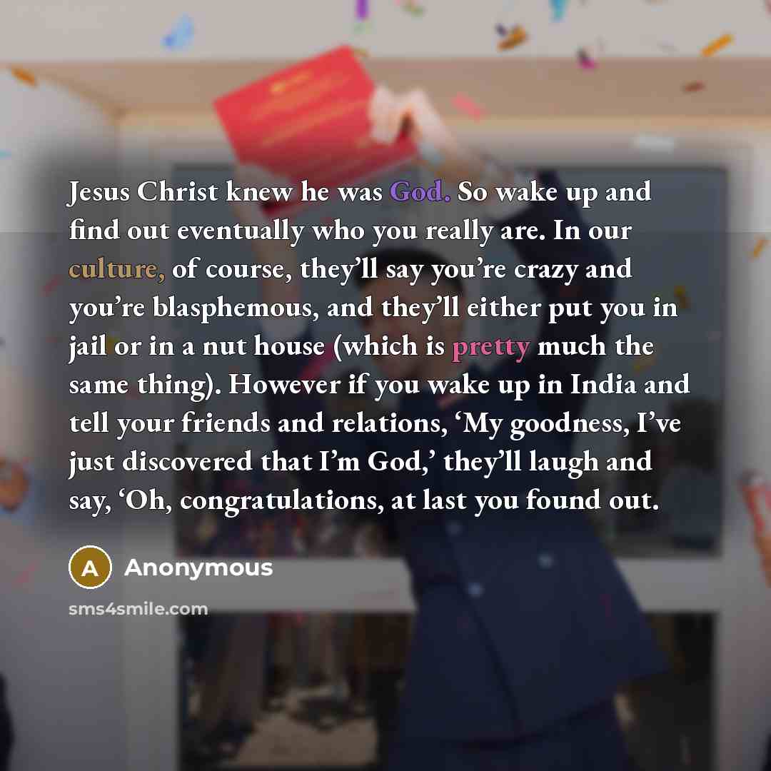 “Jesus Christ knew he was God. So wake up and find out eventually who you really are. In our culture, of course, they’ll say you’re crazy and you’re blasphemous, and they’ll either put you in jail or in a nut house (which is pretty much the same thing). However if you wake up in India and tell your…” quote by Anonymous