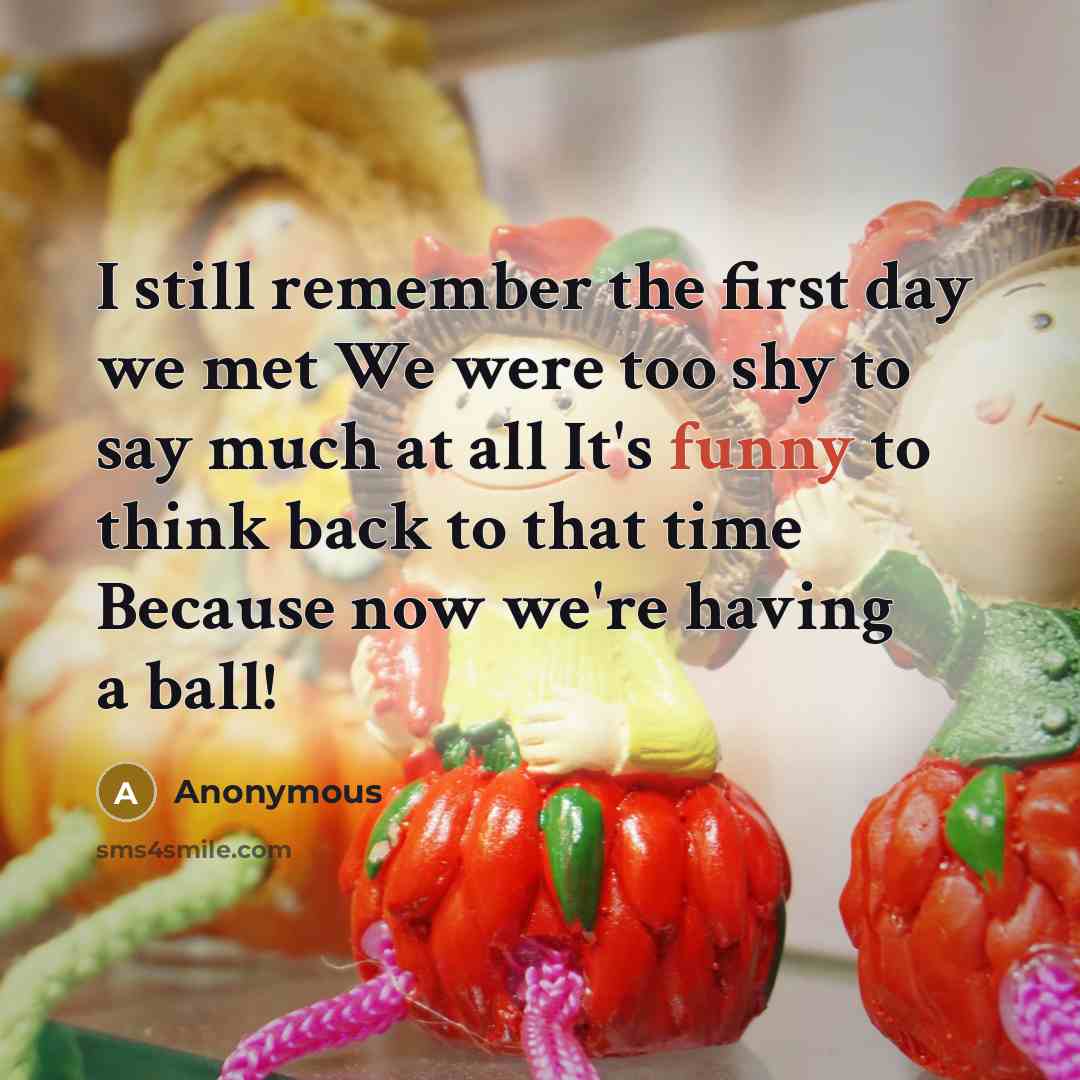“I still remember the first day we met We were too shy to say much at all It's funny to think back to that time Because now we're having a ball!” quote by Anonymous