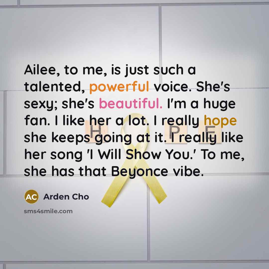 “Ailee, to me, is just such a talented, powerful voice. She's sexy; she's beautiful. I'm a huge fan. I like her a lot. I really hope she keeps going at it. I really like her song 'I Will Show You.' To me, she has that Beyonce vibe.” quote by Arden Cho