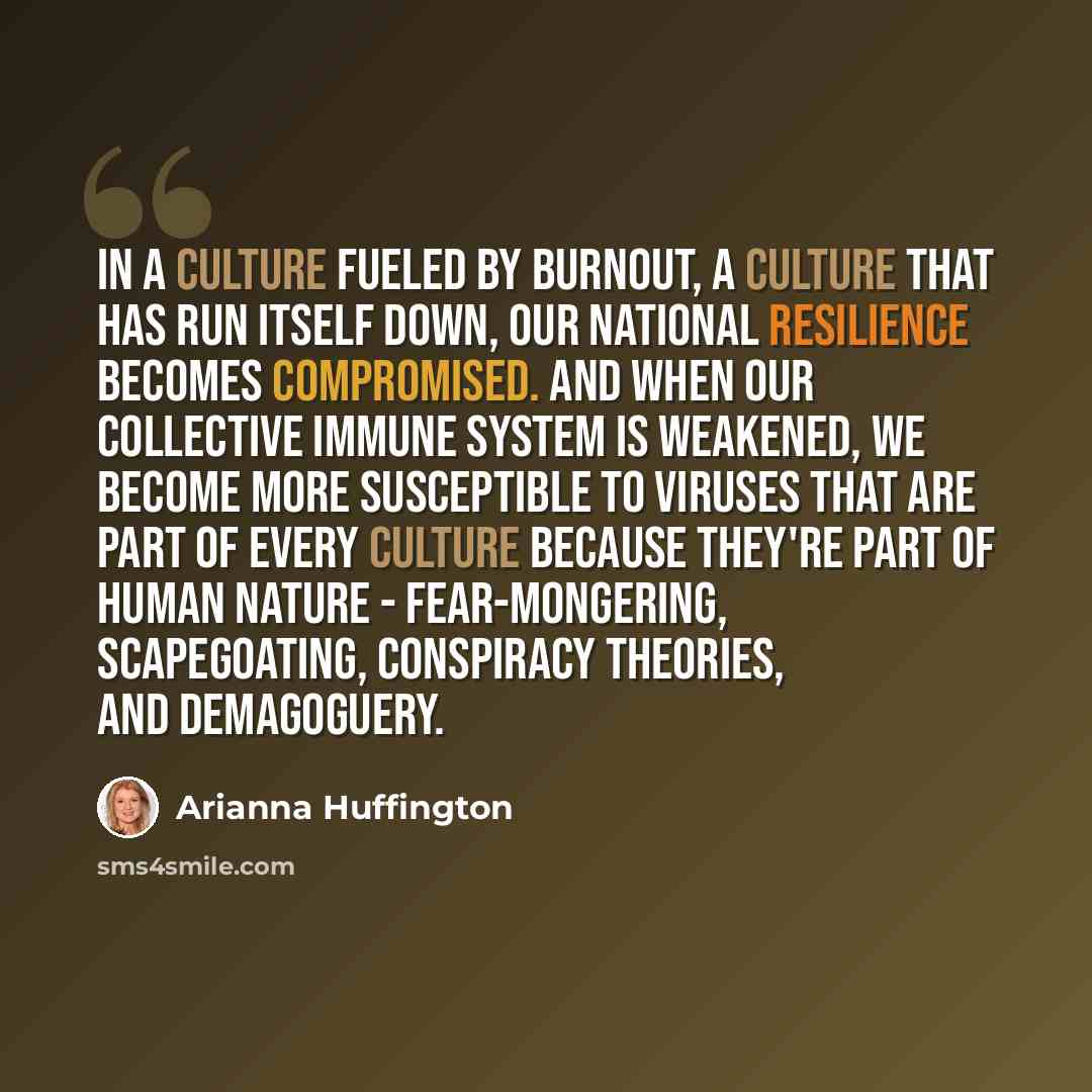 “In a culture fueled by burnout, a culture that has run itself down, our national resilience becomes compromised. And when our collective immune system is weakened, we become more susceptible to viruses that are part of every culture because they're part of human nature - fear-mongering…” quote by Arianna Huffington