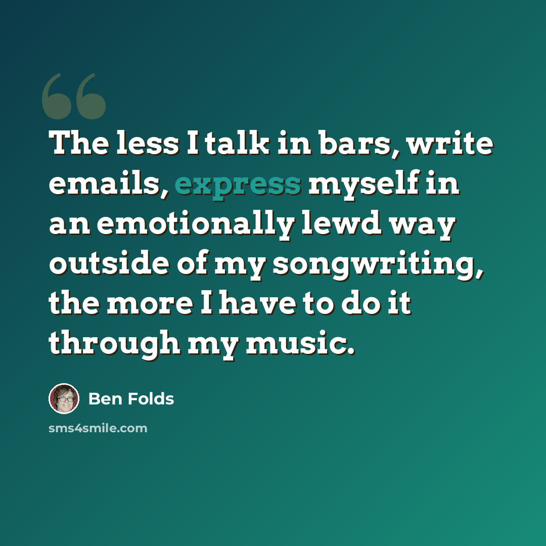 “The less I talk in bars, write emails, express myself in an emotionally lewd way outside of my songwriting, the more I have to do it through my music.” quote by Ben Folds
