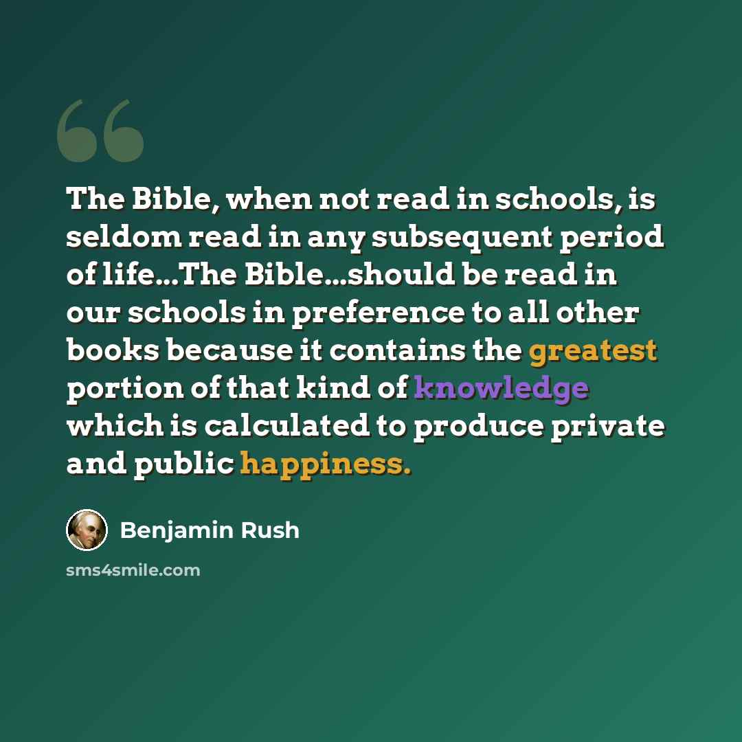 “The Bible, when not read in schools, is seldom read in any subsequent period of life...The Bible...should be read in our schools in preference to all other books because it contains the greatest portion of that kind of knowledge which is calculated to produce private and public happiness.” quote by Benjamin Rush
