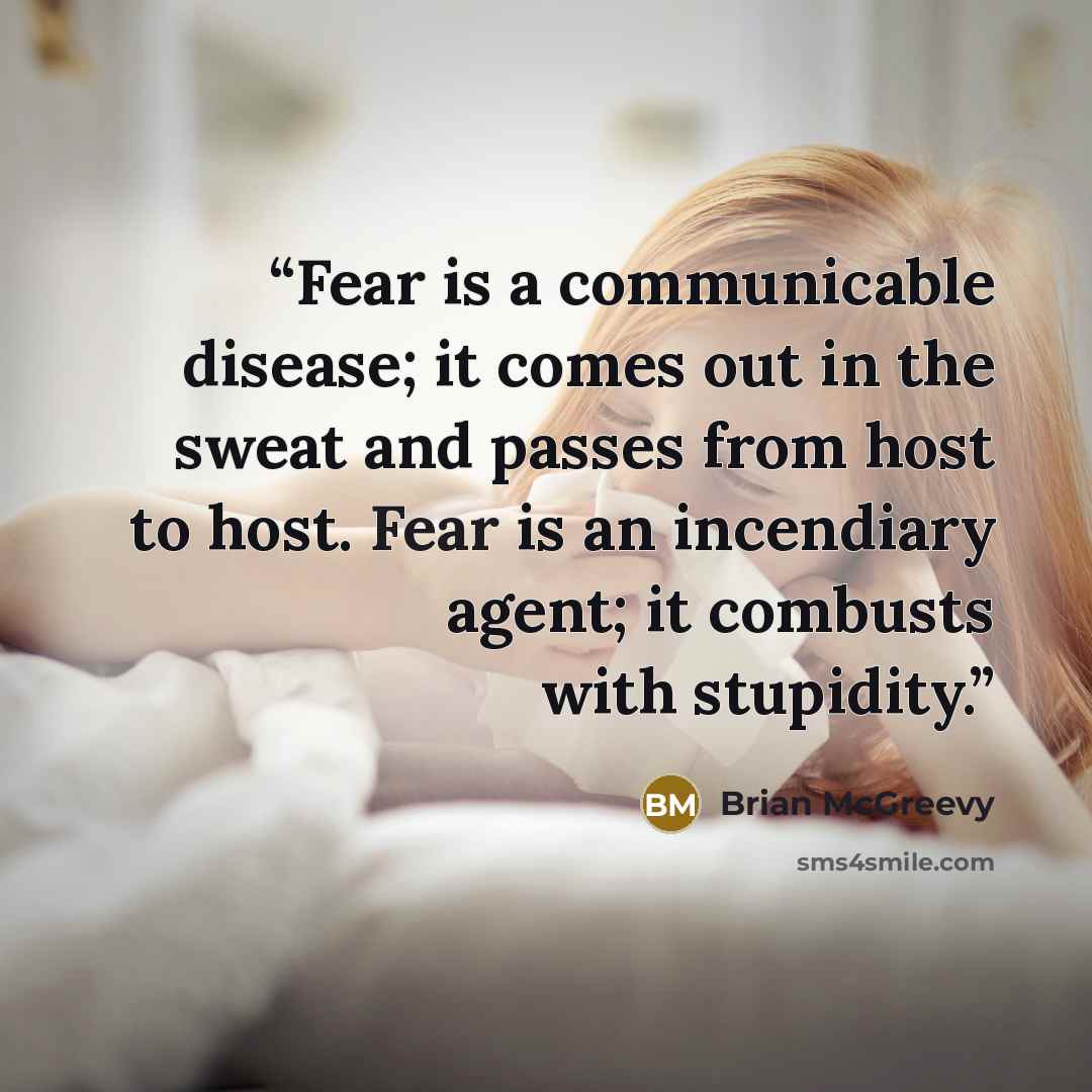 “Fear is a communicable disease; it comes out in the sweat and passes from host to host. Fear is an incendiary agent; it combusts with stupidity.” quote by Brian McGreevy