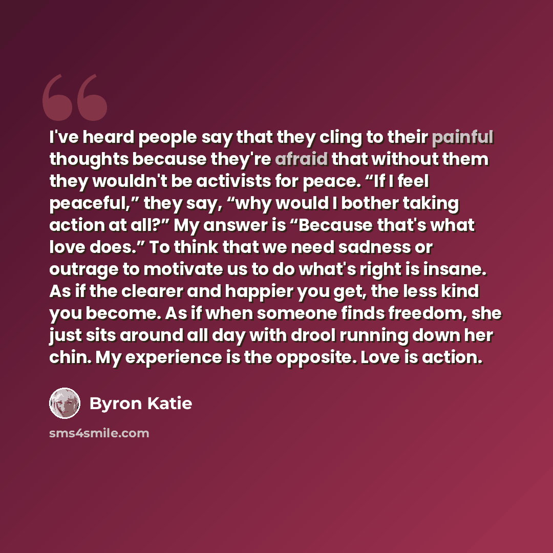 “I've heard people say that they cling to their painful thoughts because they're afraid that without them they wouldn't be activists for peace. “If I feel peaceful,” they say, “why would I bother taking action at all?” My answer is “Because that's what love does.” To think that we need sadness or…” quote by Byron Katie