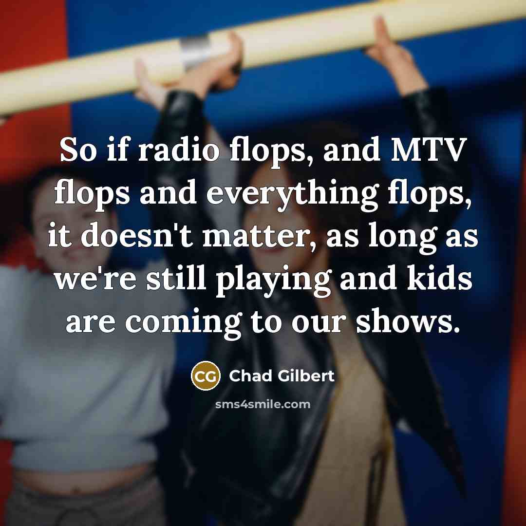 “So if radio flops, and MTV flops and everything flops, it doesn't matter, as long as we're still playing and kids are coming to our shows.” quote by Chad Gilbert