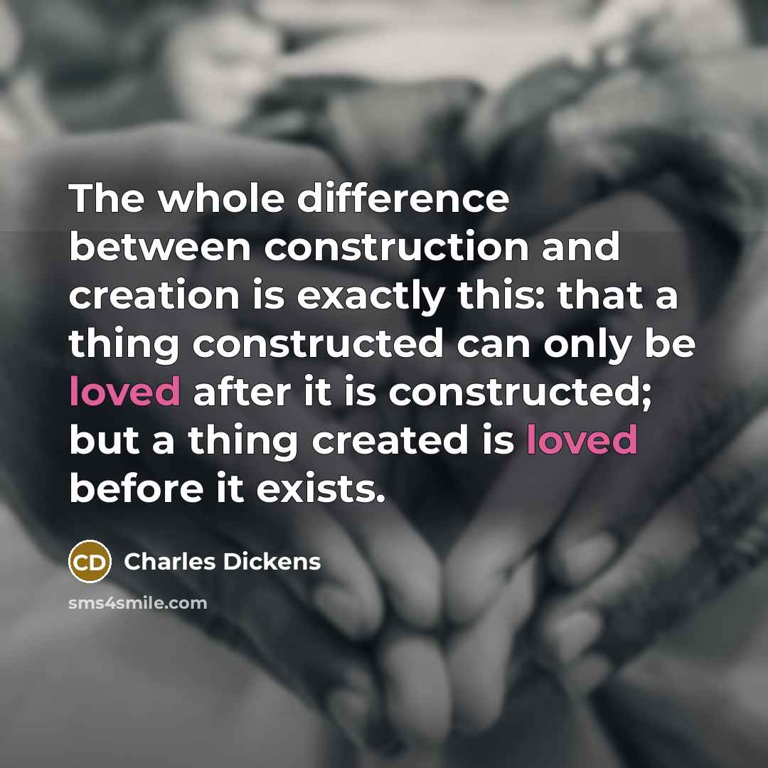 “The whole difference between construction and creation is exactly this: that a thing constructed can only be loved after it is constructed; but a thing created is loved before it exists.” quote by Charles Dickens
