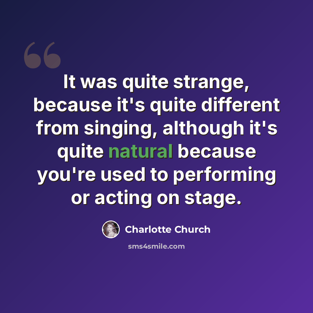 “It was quite strange, because it's quite different from singing, although it's quite natural because you're used to performing or acting on stage.” quote by Charlotte Church