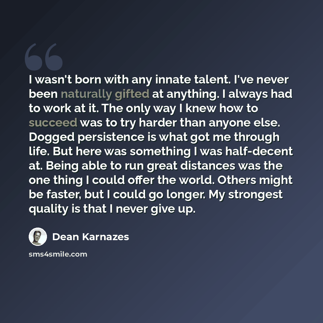 “I wasn't born with any innate talent. I've never been naturally gifted at anything. I always had to work at it. The only way I knew how to succeed was to try harder than anyone else. Dogged persistence is what got me through life. But here was something I was half-decent at. Being able to run…” quote by Dean Karnazes
