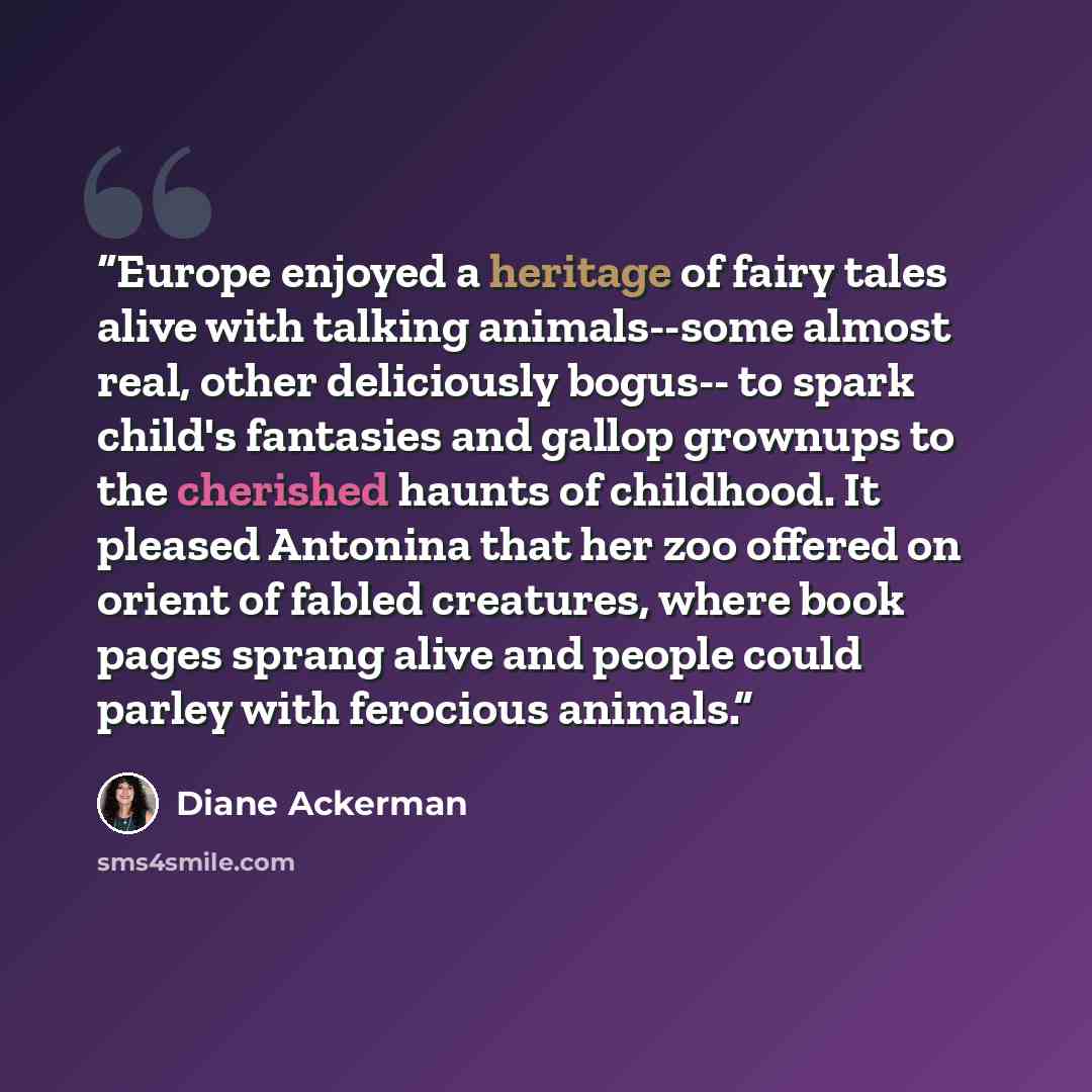 “Europe enjoyed a heritage of fairy tales alive with talking animals--some almost real, other deliciously bogus-- to spark child's fantasies and gallop grownups to the cherished haunts of childhood. It pleased Antonina that her zoo offered on orient of fabled creatures, where book pages sprang…” quote by Diane Ackerman