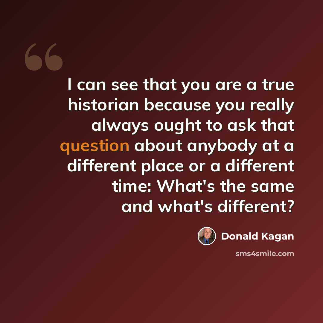 “I can see that you are a true historian because you really always ought to ask that question about anybody at a different place or a different time: What's the same and what's different?” quote by Donald Kagan