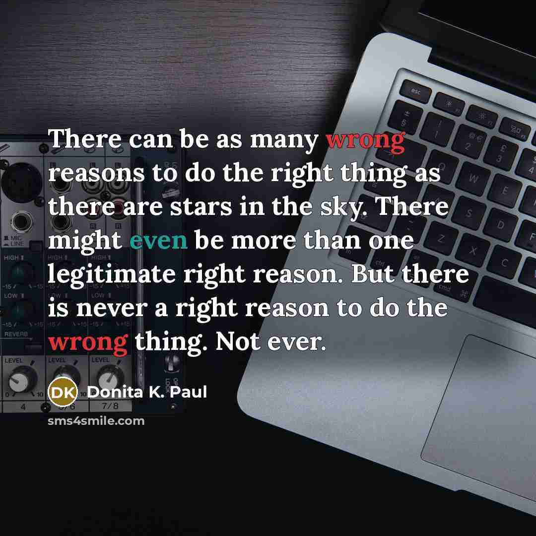 “There can be as many wrong reasons to do the right thing as there are stars in the sky. There might even be more than one legitimate right reason. But there is never a right reason to do the wrong thing. Not ever.” quote by Donita K. Paul