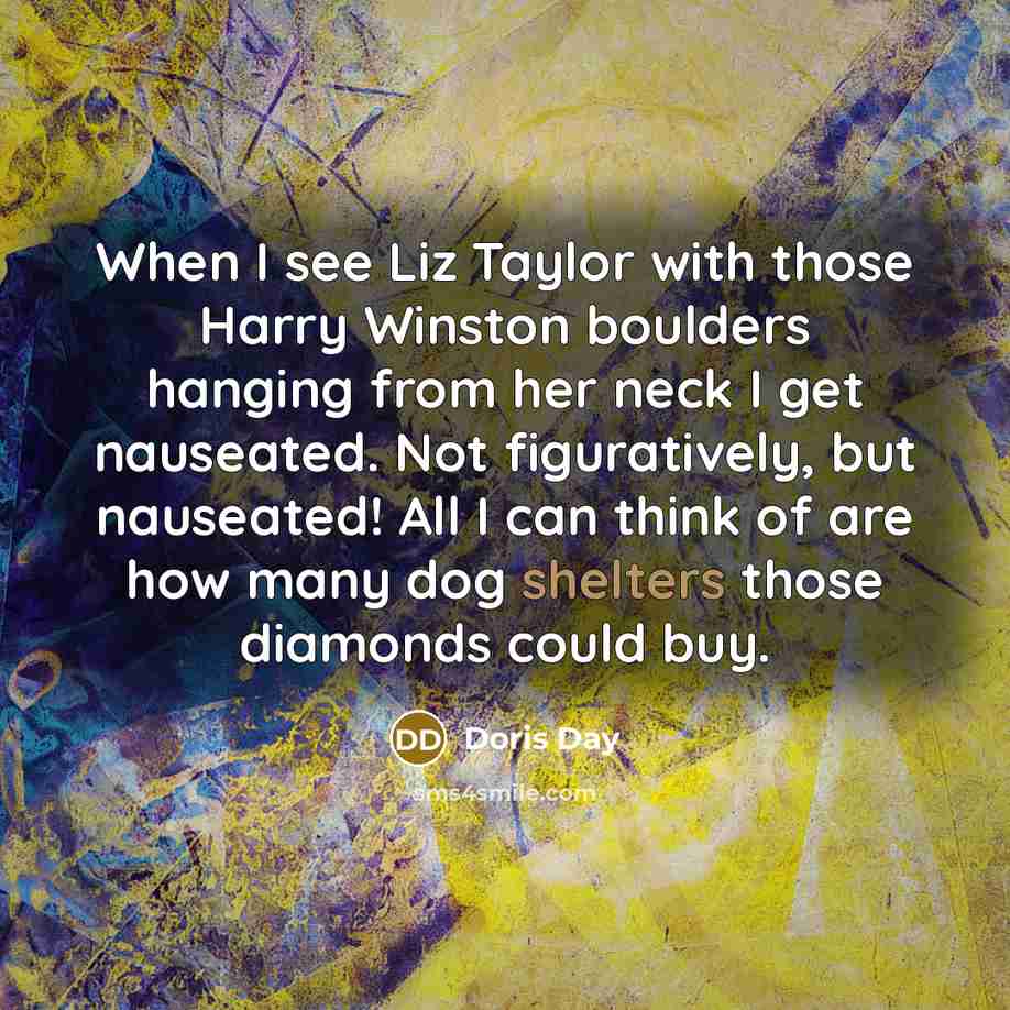 “When I see Liz Taylor with those Harry Winston boulders hanging from her neck I get nauseated. Not figuratively, but nauseated! All I can think of are how many dog shelters those diamonds could buy.” quote by Doris Day