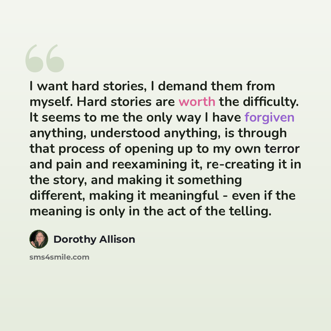 “I want hard stories, I demand them from myself. Hard stories are worth the difficulty. It seems to me the only way I have forgiven anything, understood anything, is through that process of opening up to my own terror and pain and reexamining it, re-creating it in the story, and making it something…” quote by Dorothy Allison