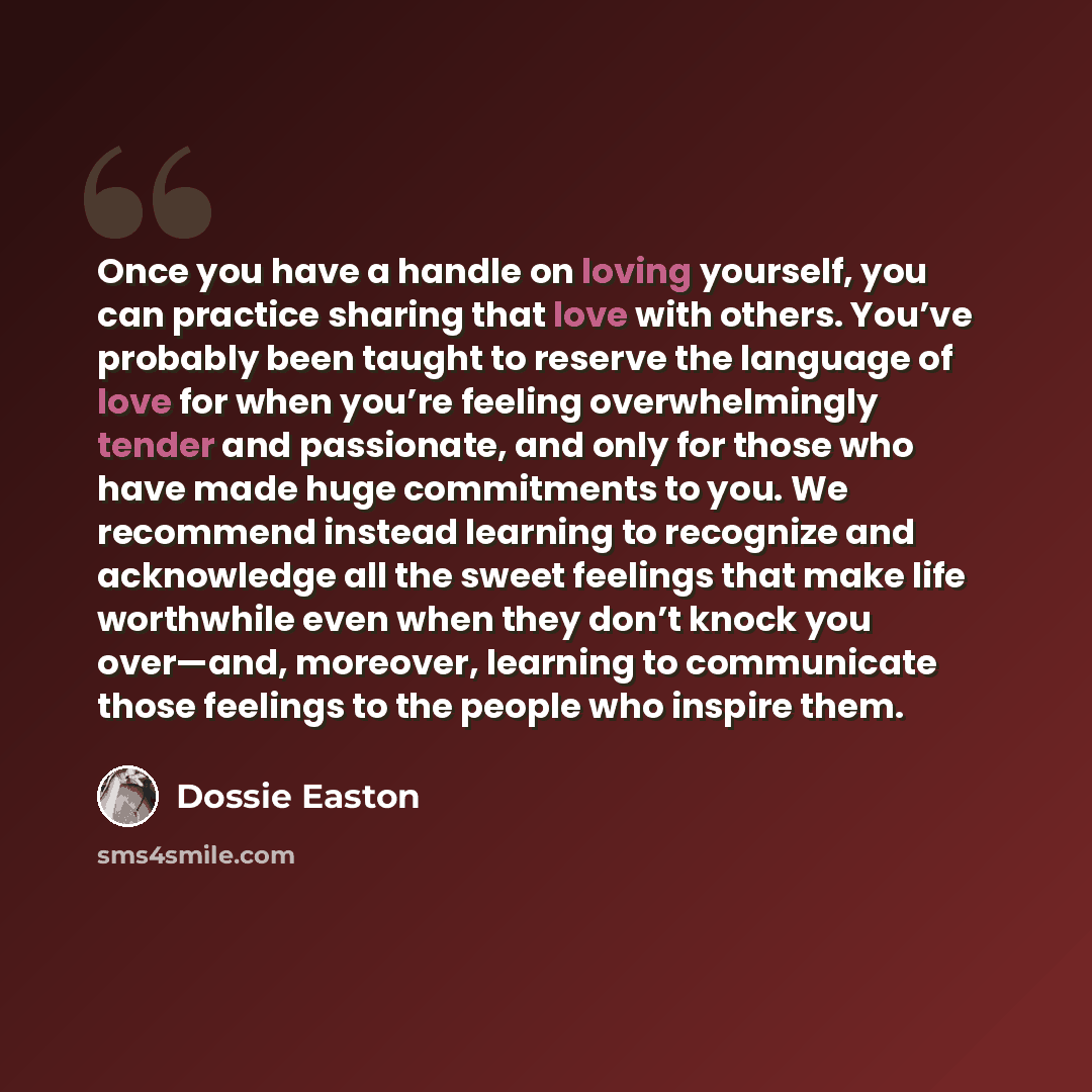 “Once you have a handle on loving yourself, you can practice sharing that love with others. You’ve probably been taught to reserve the language of love for when you’re feeling overwhelmingly tender and passionate, and only for those who have made huge commitments to you. We recommend instead…” quote by Dossie Easton
