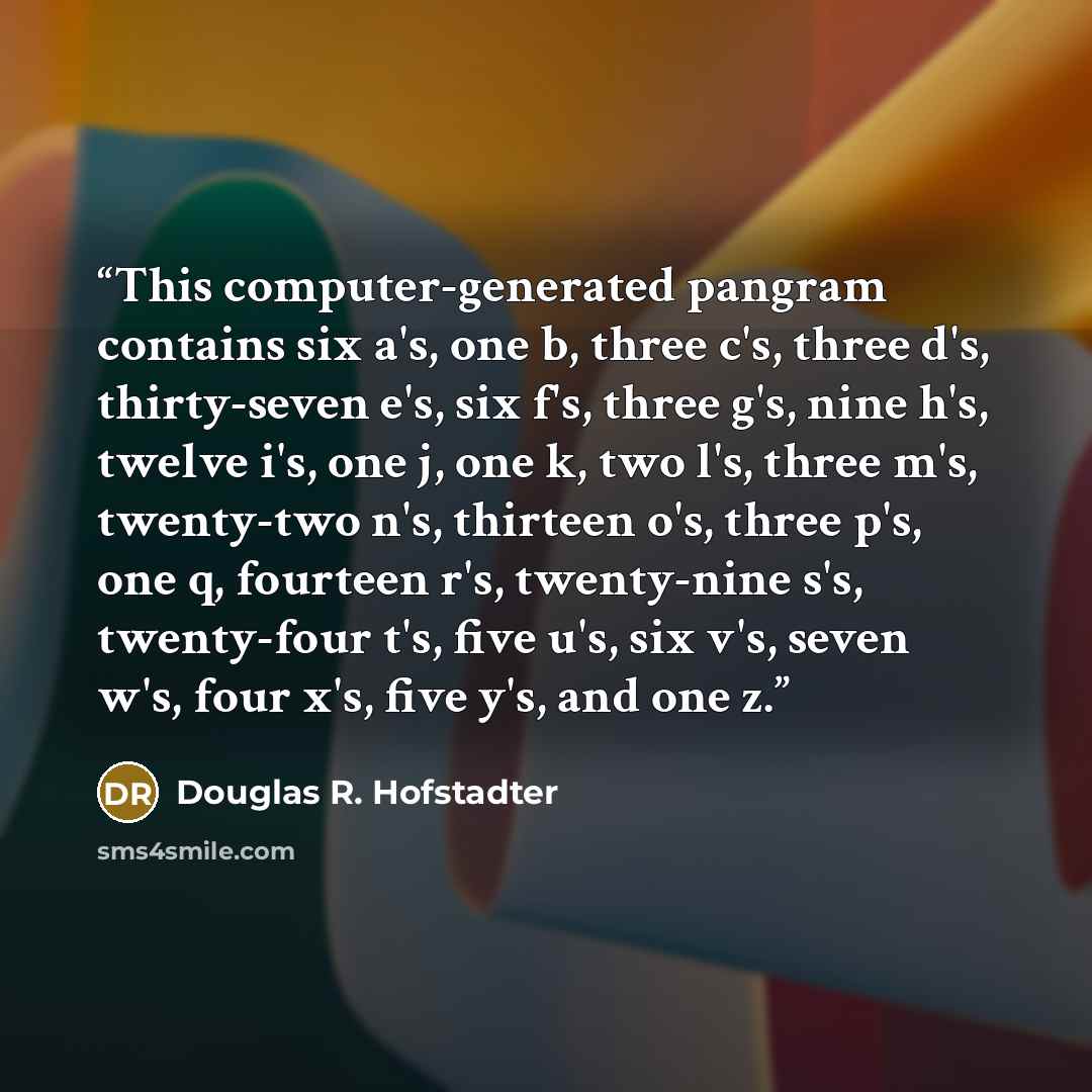 “This computer-generated pangram contains six a's, one b, three c's, three d's, thirty-seven e's, six f's, three g's, nine h's, twelve i's, one j, one k, two l's, three m's, twenty-two n's, thirteen o's, three p's, one q, fourteen r's, twenty-nine s's, twenty-four t's, five u's, six v's, seven w's…” quote by Douglas R. Hofstadter