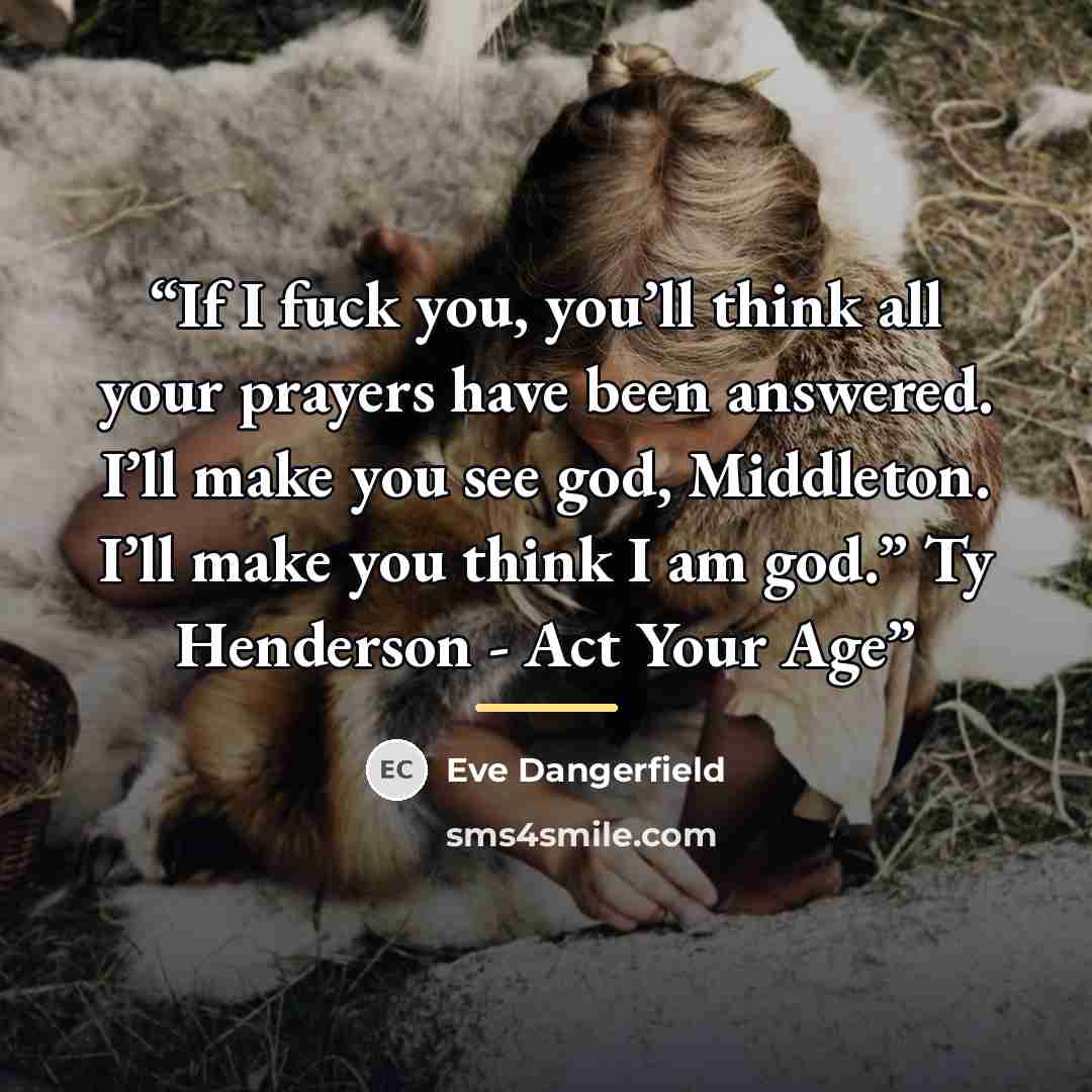 “If I fuck you, you’ll think all your prayers have been answered. I’ll make you see god, Middleton. I’ll make you think I am god.” Ty Henderson - Act Your Age” quote by Eve Dangerfield