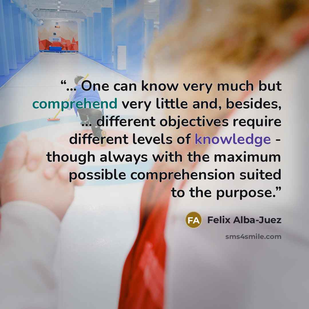 “... One can know very much but comprehend very little and, besides, ... different objectives require different levels of knowledge - though always with the maximum possible comprehension suited to the purpose.” quote by Felix Alba-Juez