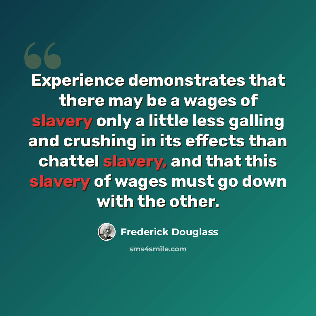 “Experience demonstrates that there may be a wages of slavery only a little less galling and crushing in its effects than chattel slavery, and that this slavery of wages must go down with the other.” quote by Frederick Douglass