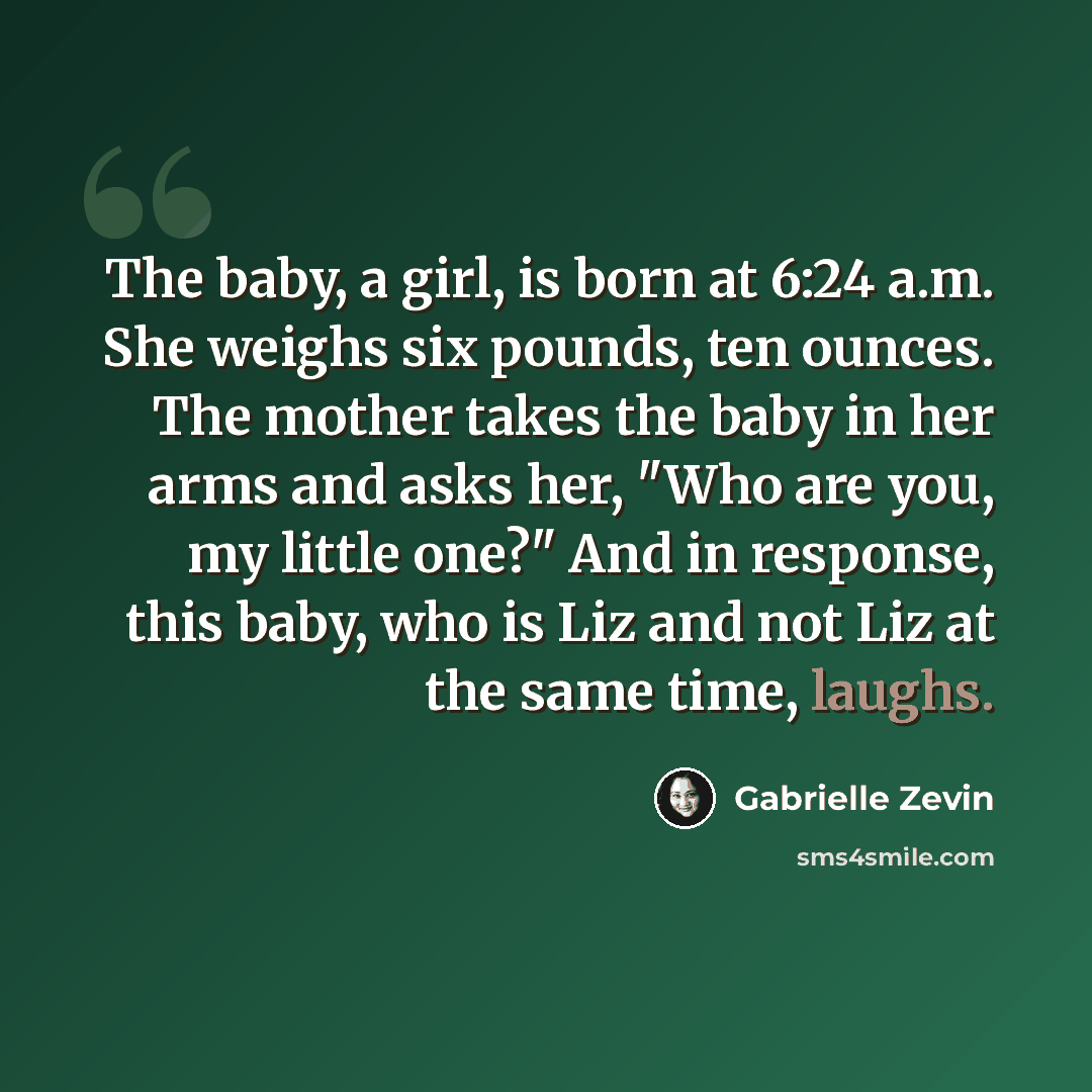 “The baby, a girl, is born at 6:24 a.m. She weighs six pounds, ten ounces. The mother takes the baby in her arms and asks her, "Who are you, my little one?" And in response, this baby, who is Liz and not Liz at the same time, laughs.” quote by Gabrielle Zevin