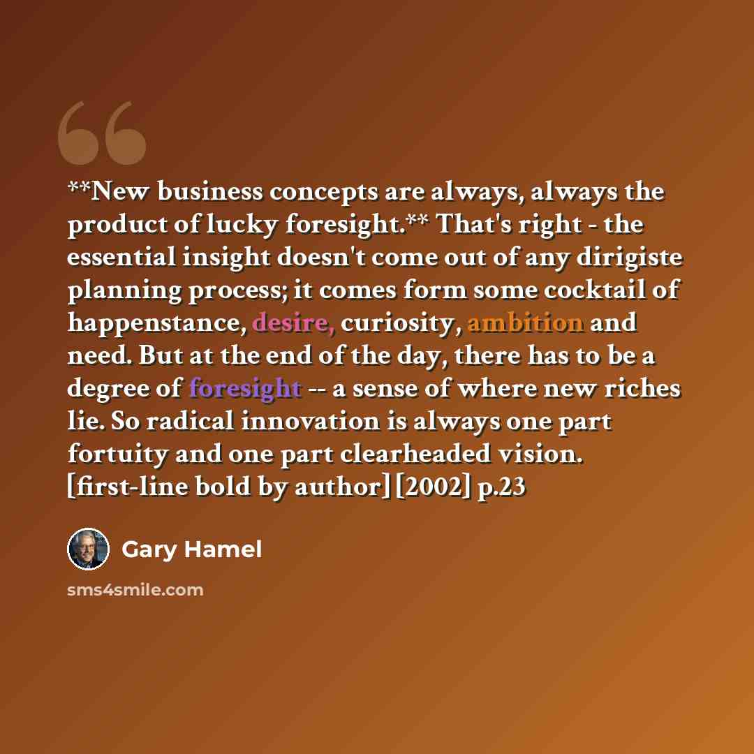 “**New business concepts are always, always the product of lucky foresight.** That's right - the essential insight doesn't come out of any dirigiste planning process; it comes form some cocktail of happenstance, desire, curiosity, ambition and need. But at the end of the day, there has to be a…” quote by Gary Hamel