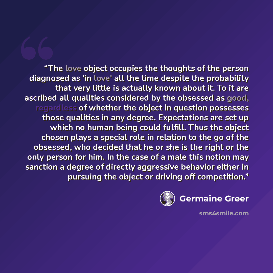 “The love object occupies the thoughts of the person diagnosed as 'in love' all the time despite the probability that very little is actually known about it. To it are ascribed all qualities considered by the obsessed as good, regardless of whether the object in question possesses those qualities…” quote by Germaine Greer