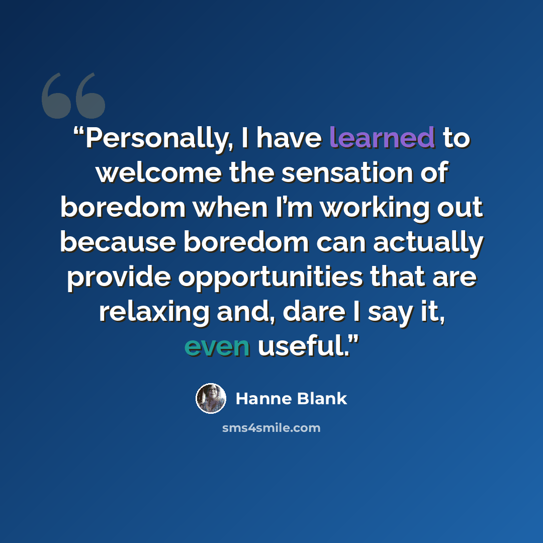 “Personally, I have learned to welcome the sensation of boredom when I’m working out because boredom can actually provide opportunities that are relaxing and, dare I say it, even useful.” quote by Hanne Blank