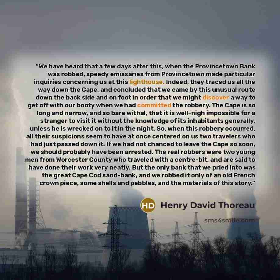 “We have heard that a few days after this, when the Provincetown Bank was robbed, speedy emissaries from Provincetown made particular inquiries concerning us at this lighthouse. Indeed, they traced us all the way down the Cape, and concluded that we came by this unusual route down the back side and…” quote by Henry David Thoreau