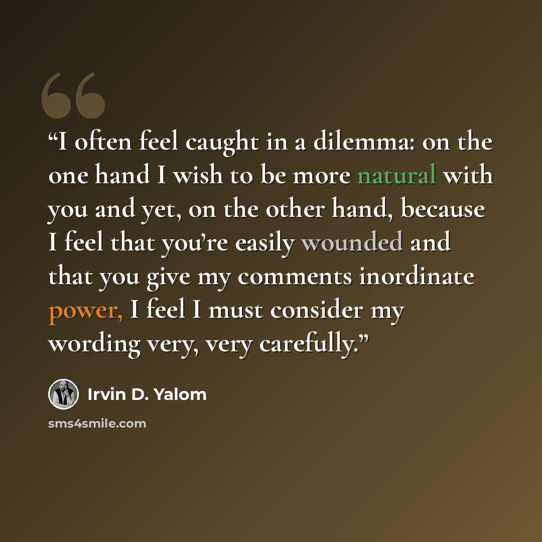 “I often feel caught in a dilemma: on the one hand I wish to be more natural with you and yet, on the other hand, because I feel that you’re easily wounded and that you give my comments inordinate power, I feel I must consider my wording very, very carefully.” quote by Irvin D. Yalom