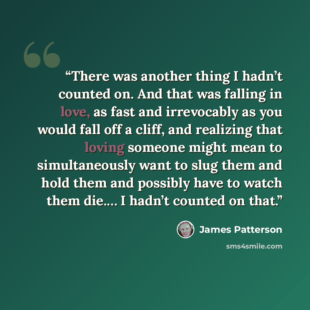 “There was another thing I hadn’t counted on. And that was falling in love, as fast and irrevocably as you would fall off a cliff, and realizing that loving someone might mean to simultaneously want to slug them and hold them and possibly have to watch them die.… I hadn’t counted on that.” quote by James Patterson