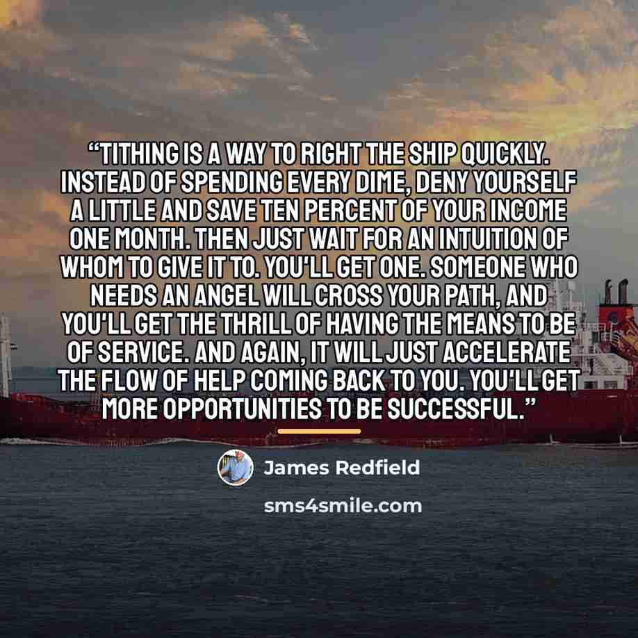 “Tithing is a way to right the ship quickly. Instead of spending every dime, deny yourself a little and save ten percent of your income one month. Then just wait for an intuition of whom to give it to. You'll get one. Someone who needs an angel will cross your path, and you'll get the thrill of…” quote by James Redfield