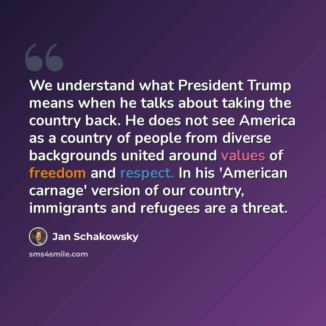 “We understand what President Trump means when he talks about taking the country back. He does not see America as a country of people from diverse backgrounds united around values of freedom and respect. In his 'American carnage' version of our country, immigrants and refugees are a threat.” quote by Jan Schakowsky