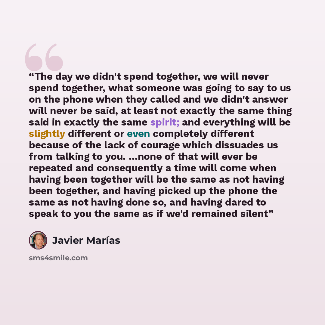 “The day we didn't spend together, we will never spend together, what someone was going to say to us on the phone when they called and we didn't answer will never be said, at least not exactly the same thing said in exactly the same spirit; and everything will be slightly different or even…” quote by Javier Marías