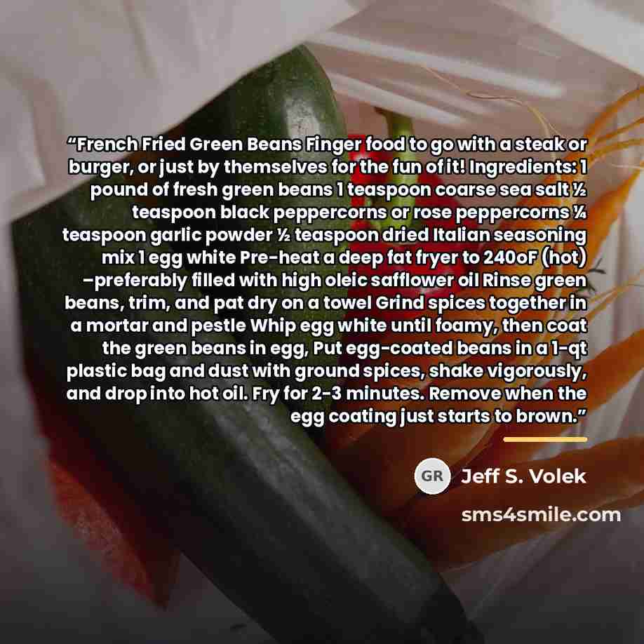 “French Fried Green Beans Finger food to go with a steak or burger, or just by themselves for the fun of it! Ingredients: 1 pound of fresh green beans 1 teaspoon coarse sea salt ½ teaspoon black peppercorns or rose peppercorns ¼ teaspoon garlic powder ½ teaspoon dried Italian seasoning mix 1 egg…” quote by Jeff S. Volek