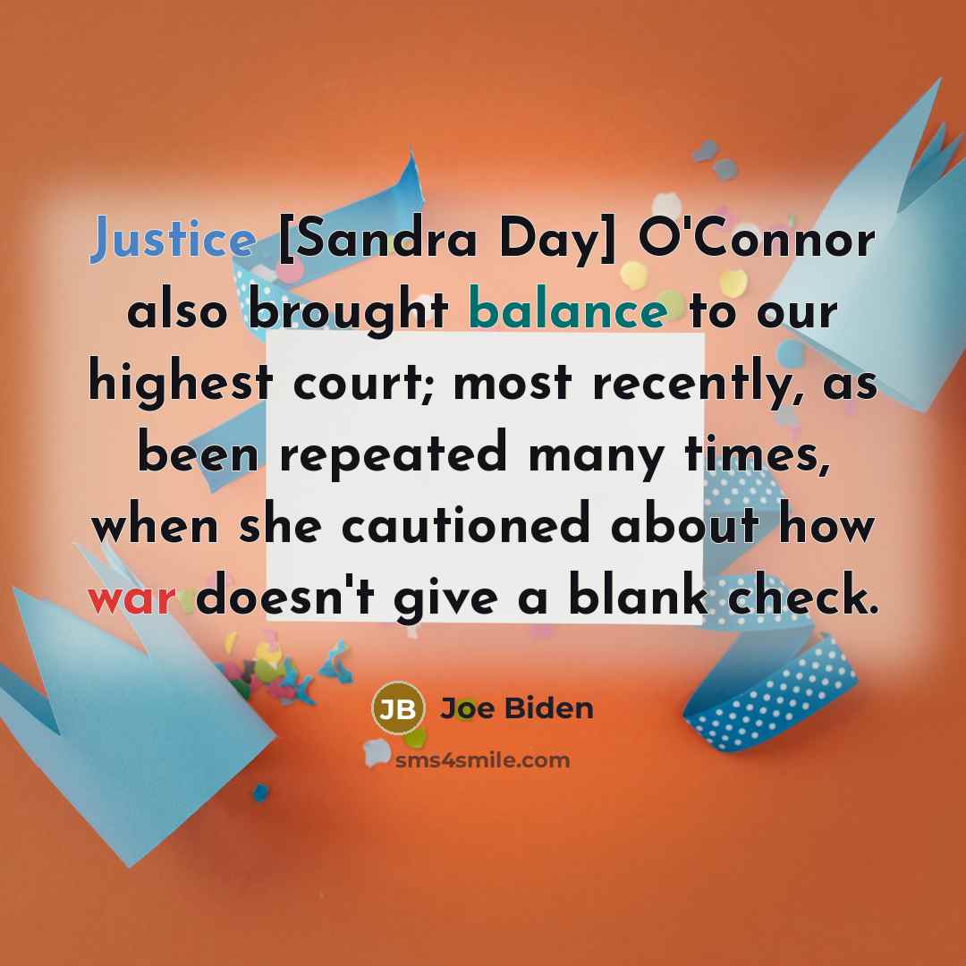 “Justice [Sandra Day] O'Connor also brought balance to our highest court; most recently, as been repeated many times, when she cautioned about how war doesn't give a blank check.” quote by Joe Biden
