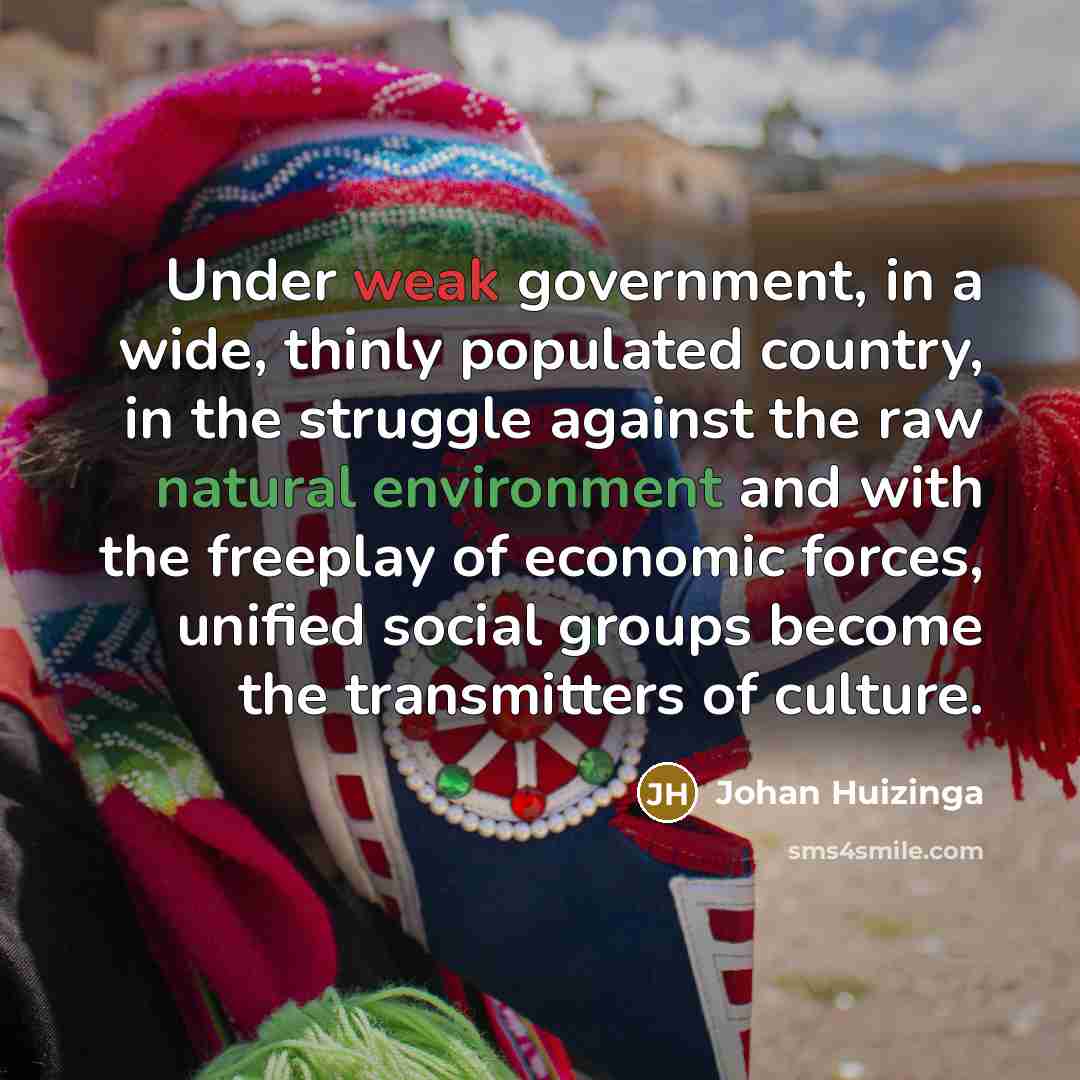 “Under weak government, in a wide, thinly populated country, in the struggle against the raw natural environment and with the freeplay of economic forces, unified social groups become the transmitters of culture.” quote by Johan Huizinga