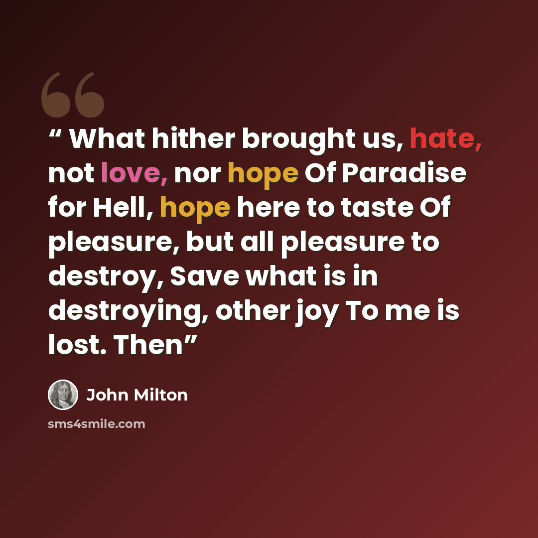 “What hither brought us, hate, not love, nor hope Of Paradise for Hell, hope here to taste Of pleasure, but all pleasure to destroy, Save what is in destroying, other joy To me is lost. Then” quote by John Milton
