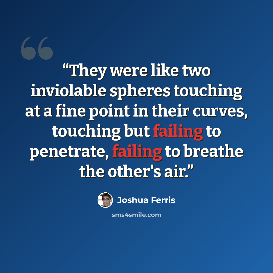 “They were like two inviolable spheres touching at a fine point in their curves, touching but failing to penetrate, failing to breathe the other's air.” quote by Joshua Ferris