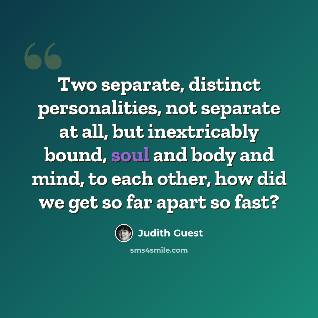 “Two separate, distinct personalities, not separate at all, but inextricably bound, soul and body and mind, to each other, how did we get so far apart so fast?” quote by Judith Guest