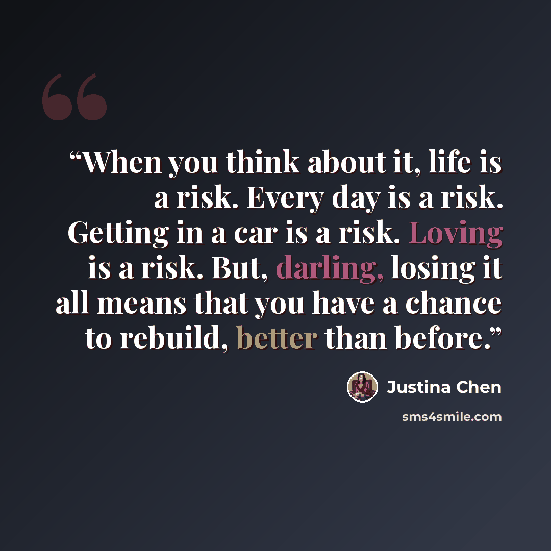 “When you think about it, life is a risk. Every day is a risk. Getting in a car is a risk. Loving is a risk. But, darling, losing it all means that you have a chance to rebuild, better than before.” quote by Justina Chen