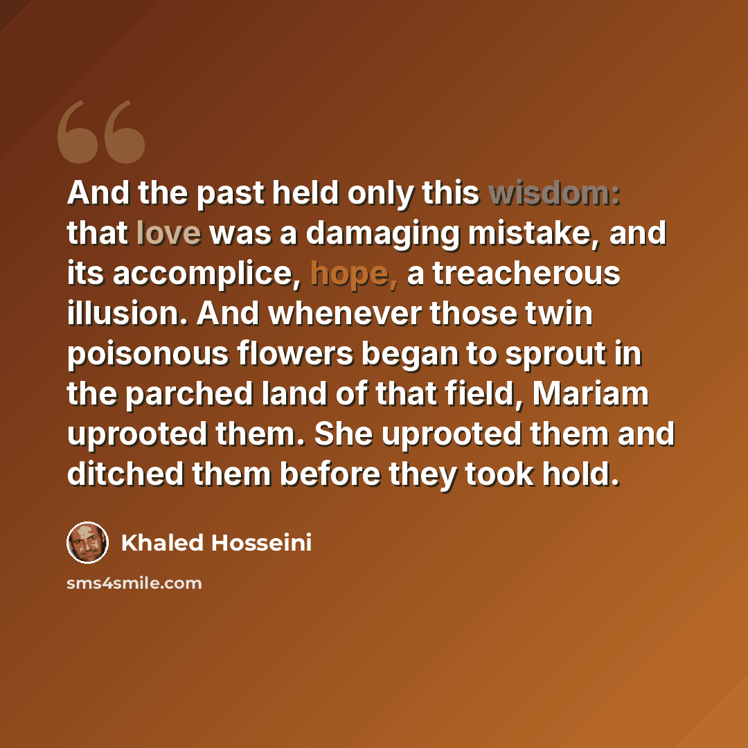 “And the past held only this wisdom: that love was a damaging mistake, and its accomplice, hope, a treacherous illusion. And whenever those twin poisonous flowers began to sprout in the parched land of that field, Mariam uprooted them. She uprooted them and ditched them before they took hold.” quote by Khaled Hosseini