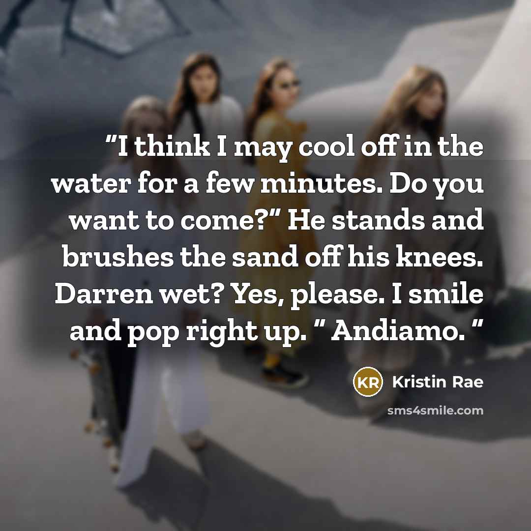“I think I may cool off in the water for a few minutes. Do you want to come?” He stands and brushes the sand off his knees. Darren wet? Yes, please. I smile and pop right up. “ Andiamo.” quote by Kristin Rae