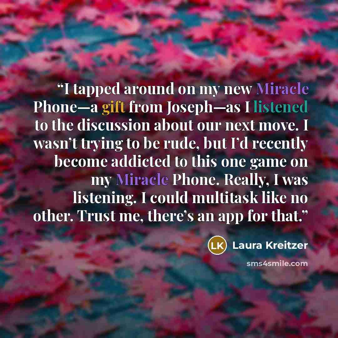 “I tapped around on my new Miracle Phone—a gift from Joseph—as I listened to the discussion about our next move. I wasn’t trying to be rude, but I’d recently become addicted to this one game on my Miracle Phone. Really, I was listening. I could multitask like no other. Trust me, there’s an app for…” quote by Laura Kreitzer
