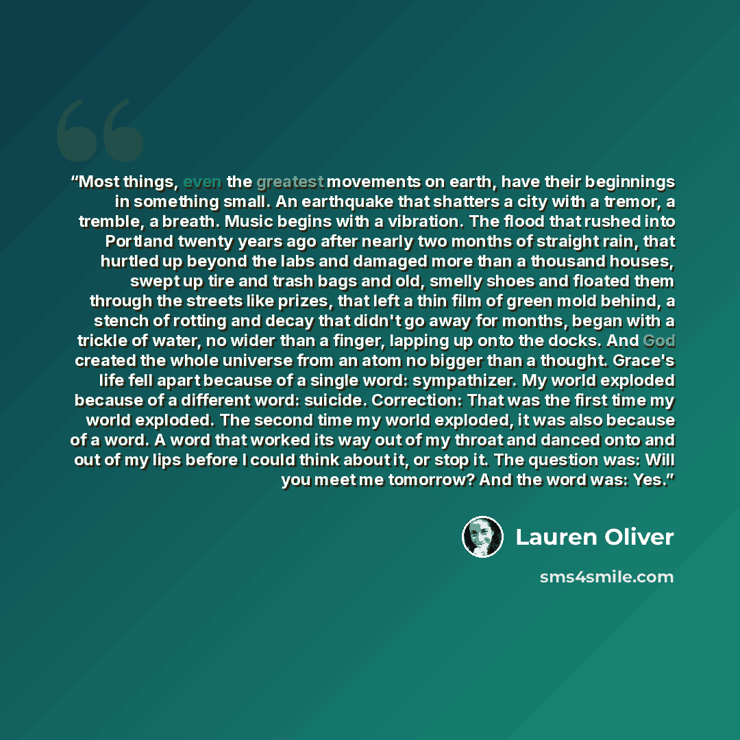 “Most things, even the greatest movements on earth, have their beginnings in something small. An earthquake that shatters a city with a tremor, a tremble, a breath. Music begins with a vibration. The flood that rushed into Portland twenty years ago after nearly two months of straight rain, that…” quote by Lauren Oliver