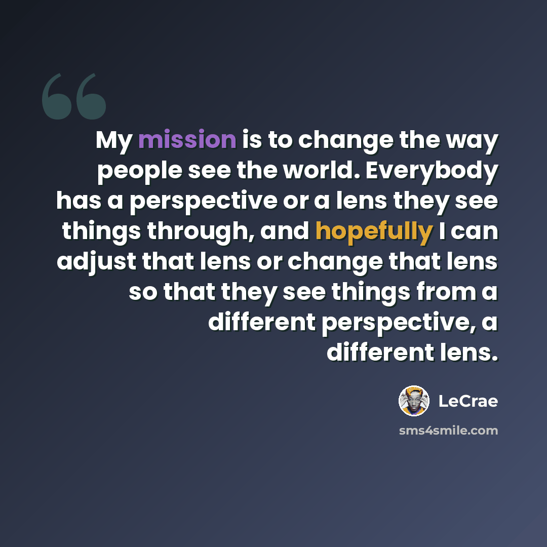 “My mission is to change the way people see the world. Everybody has a perspective or a lens they see things through, and hopefully I can adjust that lens or change that lens so that they see things from a different perspective, a different lens.” quote by LeCrae