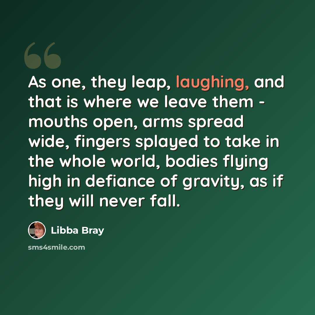 “As one, they leap, laughing, and that is where we leave them - mouths open, arms spread wide, fingers splayed to take in the whole world, bodies flying high in defiance of gravity, as if they will never fall.” quote by Libba Bray