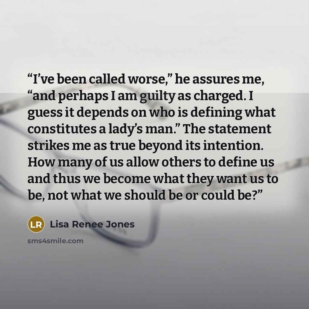 “I’ve been called worse,” he assures me, “and perhaps I am guilty as charged. I guess it depends on who is defining what constitutes a lady’s man.” The statement strikes me as true beyond its intention. How many of us allow others to define us and thus we become what they want us to be, not what we…” quote by Lisa Renee Jones